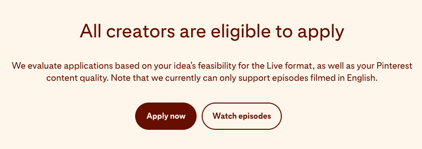 Screenshot of Pinterest TV requirements that reads: "All creators are eligible to apply. We evaluate applications based on your idea's feasibility for the Live format, as well as your Pinterest content quality. Note that we currently can only support episodes filmed in English." There are two buttons which read: "Apply now" and "Watch episodes."
