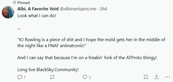 My pinned post on BlackSky, reading as thus: Look what I can do! KJ [sic] Rowling is a piece of shit and I hope the mold gets her in the middle of the night like a FNAF animatronic!" And I can say that because I'm on a freakin' fork of the ATProto thingy! Long live BlackSky.Community!