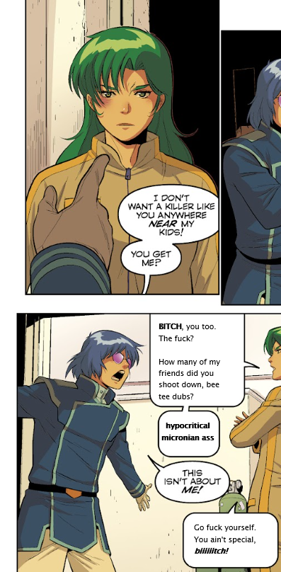 Max and Miriya arguing; Max states that he doesn't want "a killer like her anywhere near his kids." She, thanks to my editing skills, retorts with "Bitch, you too. The fuck? How many of my friends did you shoot down, bee tee dubs? Hypocritical micronian ass."