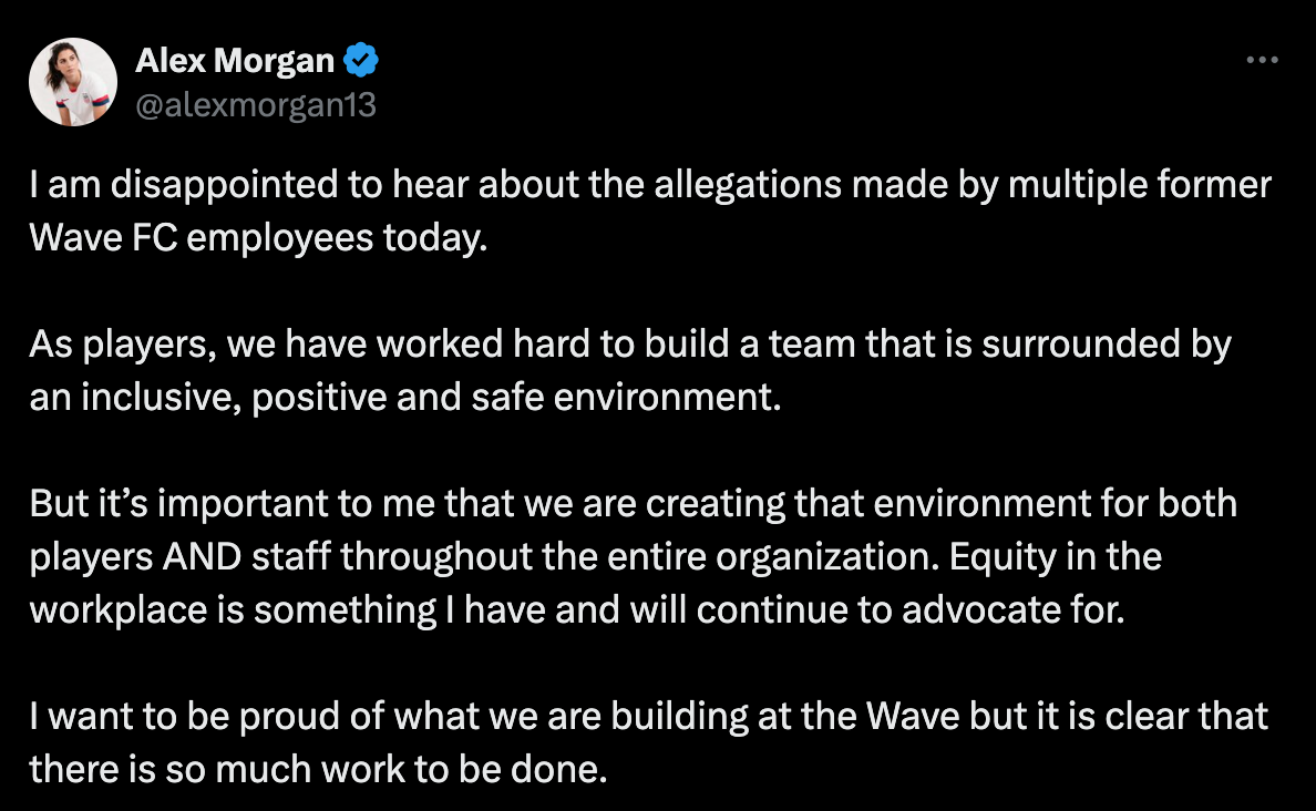 I am disappointed to hear about the allegations made by multiple former Wave FC employees today.  As players, we have worked hard to build a team that is surrounded by an inclusive, positive and safe environment.  But it’s important to me that we are creating that environment for both players AND staff throughout the entire organization. Equity in the workplace is something I have and will continue to advocate for.  I want to be proud of what we are building at the Wave but it is clear that there is so much work to be done.