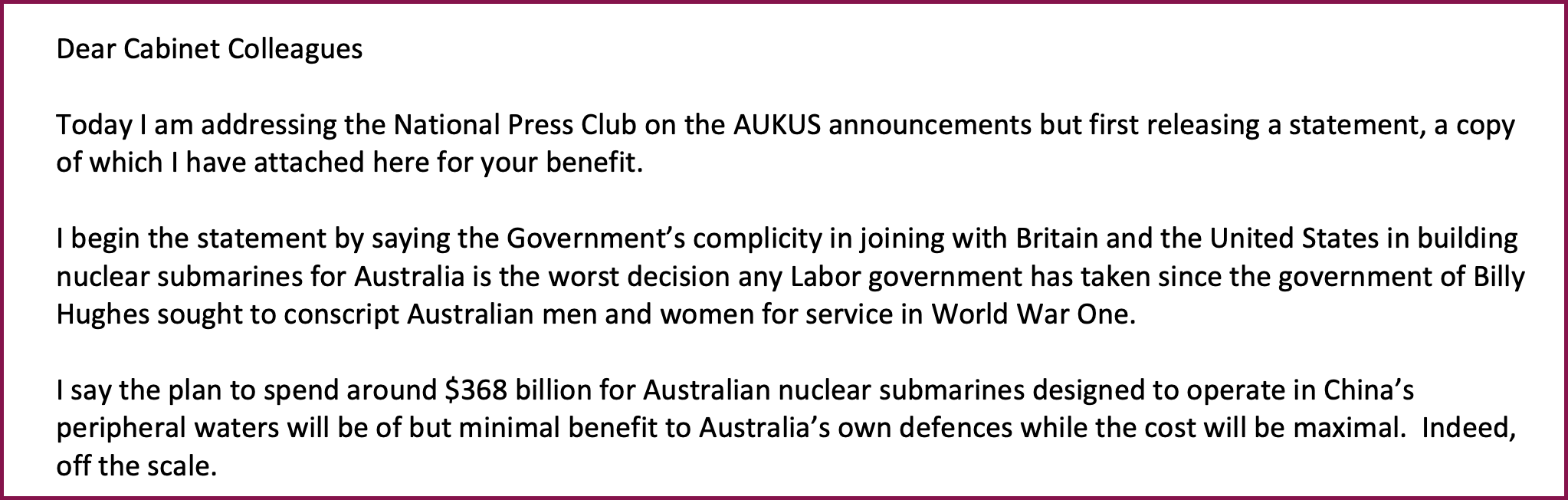 Extract of an email from Paul Keating to members of Anthony Albanese's cabinet, beginning with: "Dear Cabinet Colleagues. Today I am addressing the National Press Club on the AUKUS announcements but first releasing a statement, a copy of which I have attached here for your benefit. I begin the statement by saying the Government's complicity in joining with Britain and the United States in building nuclear submarines for Australia is the worst decision any Labor government has taken since the government of Billy Hughes sought to conscript Australian men and women for service in World War One."