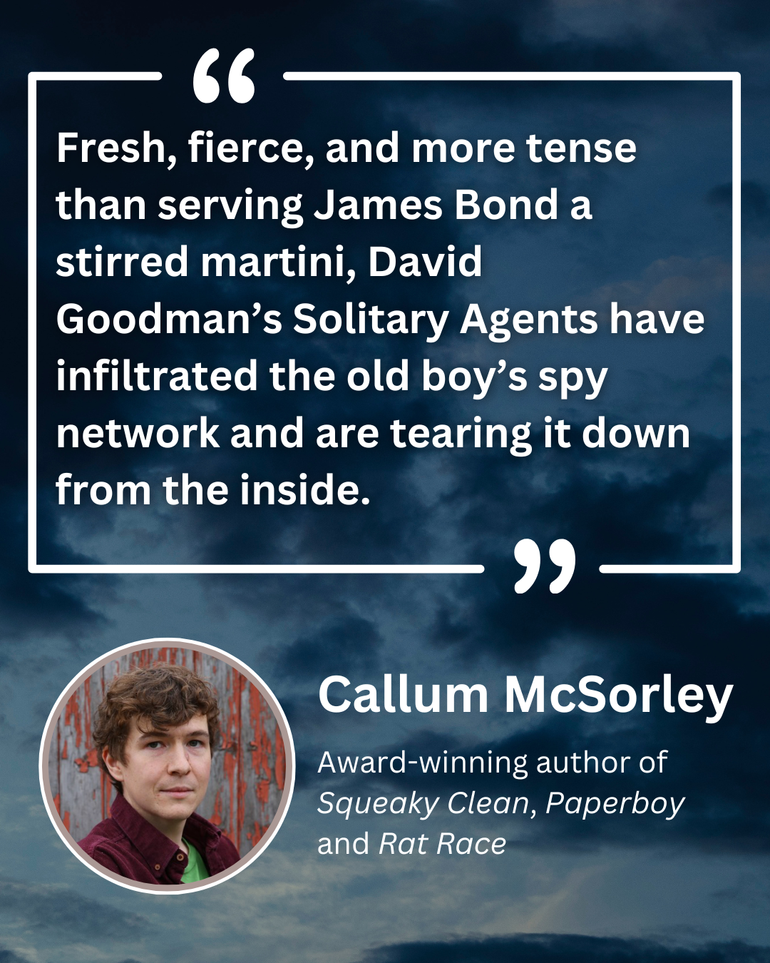 Fresh, fierce, and more tense than serving James Bond a stirred martini, David Goodman's Solitary Agents have infiltrated the old boy's spy network and are tearing it down from the inside. Callum McSorley, Award-winning author of Squeaky Clean, Paperboy and Rat Race