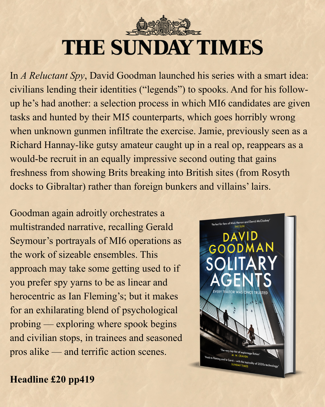 In A Reluctant Spy, David Goodman launched his series with a smart idea: civilians lending their identities (“legends”) to spooks. And for his follow-up he’s had another: a selection process in which MI6 candidates are given tasks and hunted by their MI5 counterparts, which goes horribly wrong when unknown gunmen infiltrate the exercise. Jamie, previously seen as a Richard Hannay-like gutsy amateur caught up in a real op, reappears as a would-be recruit in an equally impressive second outing that gains freshness from showing Brits breaking into British sites (from Rosyth docks to Gibraltar) rather than foreign bunkers and villains’ lairs. Goodman again adroitly orchestrates a multistranded narrative, recalling Gerald Seymour’s portrayals of MI6 operations as the work of sizeable ensembles. This approach may take some getting used to if you prefer spy yarns to be as linear and herocentric as Ian Fleming’s; but it makes for an exhilarating blend of psychological probing — exploring where spook begins and civilian stops, in trainees and seasoned pros alike — and terrific action scenes. Headline £20 pp419
