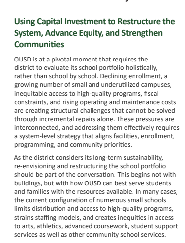 Using Capital Investment to Restructure the
System, Advance Equity, and Strengthen
Communities
OUSD is at a pivotal moment that requires the
district to evaluate its school portfolio holistically,
rather than school by school. Declining enrollment, a
growing number of small and underutilized campuses,
inequitable access to high-quality programs, fiscal
constraints, and rising operating and maintenance costs
are creating structural challenges that cannot be solved
through incremental repairs alone. These pressures are
interconnected, and addressing them effectively requires
a system-level strategy that aligns facilities, enrollment,
programming, and community priorities.
As the district considers its long-term sustainability,
re-envisioning and restructuring the school portfolio
should be part of the conversation. This begins not with
buildings, but with how OUSD can best serve students
and families with the resources available. In many cases,
the current configuration of numerous small schools
limits distribution and access to high-quality programs,
strains staffing models, and creates inequities in access
to arts, athletics, advanced coursework, student support
services as well as other community school services.