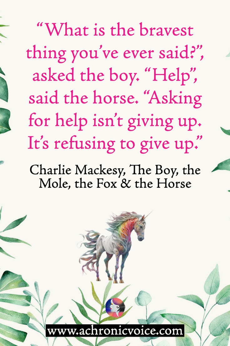 “What is the bravest thing you’ve ever said?”, asked the boy. “Help”, said the horse. “Asking for help isn’t giving up. It’s refusing to give up.” ― Charlie Mackesy, The Boy, the Mole, the Fox and the Horse