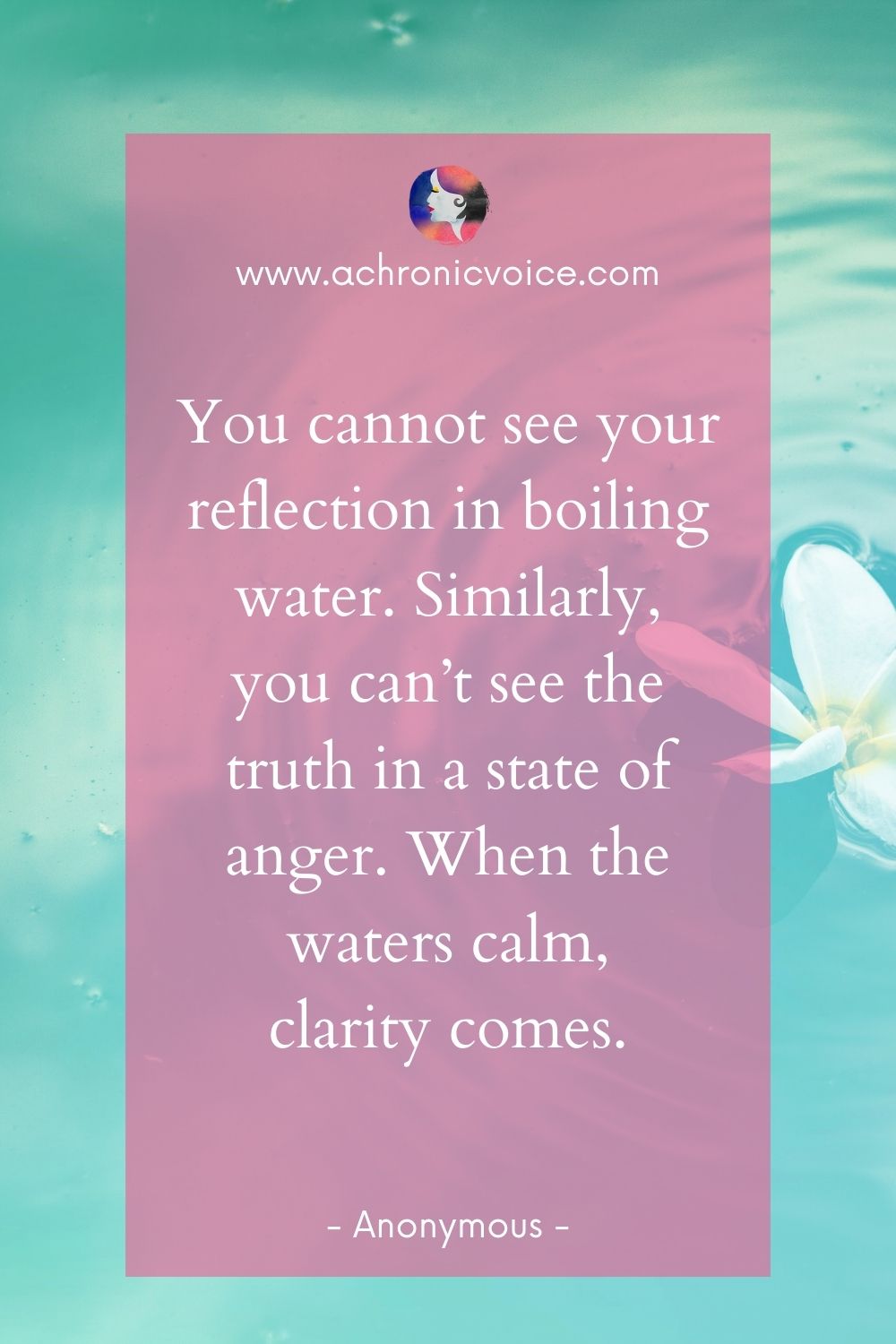 “You cannot see your reflection in boiling water. Similarly, you can’t see the truth in a state of anger. When the waters calm, clarity comes.” - Unknown