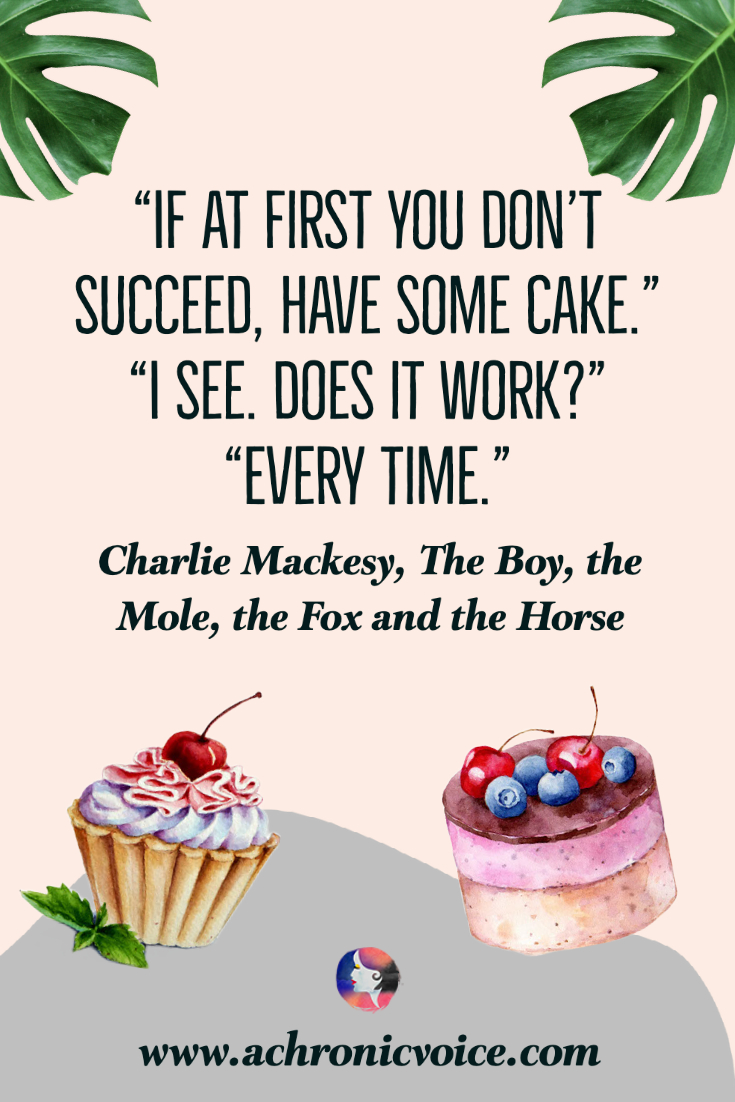 “If at first you don't succeed, have some cake.” “I see. Does it work?” “Every time.” ― Charlie Mackesy, The Boy, the Mole, the Fox and the Horse