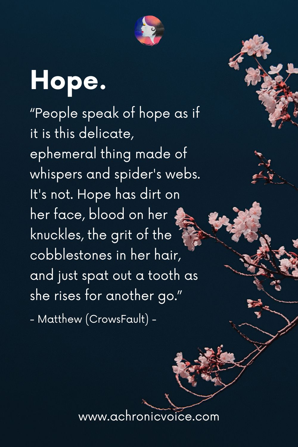 “People speak of hope as if it is this delicate, ephemeral thing made of whispers and spider’s webs. It's not. Hope has dirt on her face, blood on her knuckles, the grit of the cobblestones in her hair, and just spat out a tooth as she rises for another go.” - Matthew (CrowsFault)