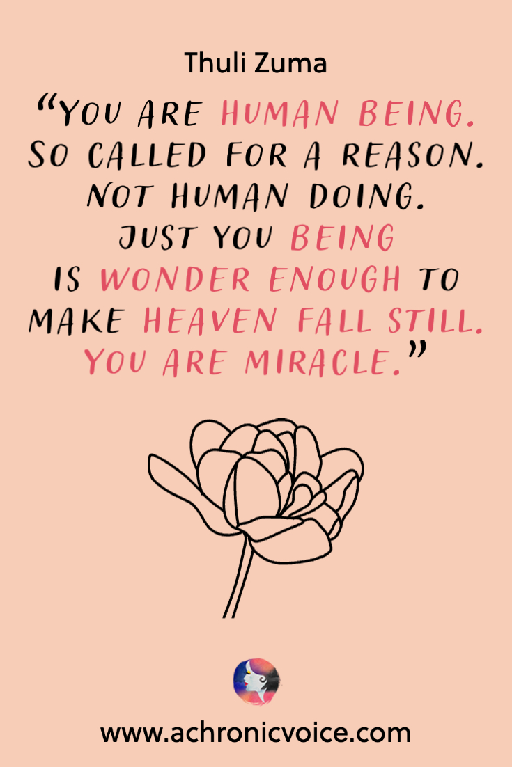 “You are human being. So called for a reason. Not human doing. Just you being Is wonder enough to make heaven fall still. You are miracle.” - Thuli Zuma