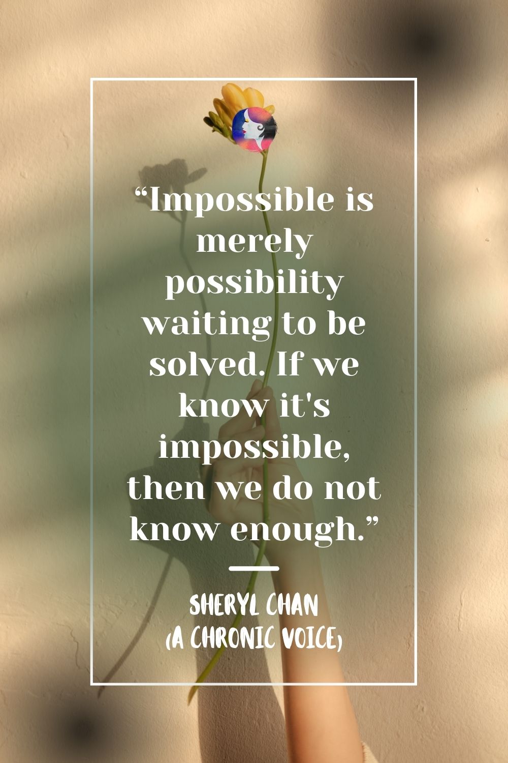“Impossible is merely possibility waiting to be solved. If we know it’s impossible, then we do not know enough.” - Sheryl Chan, A Chronic Voice