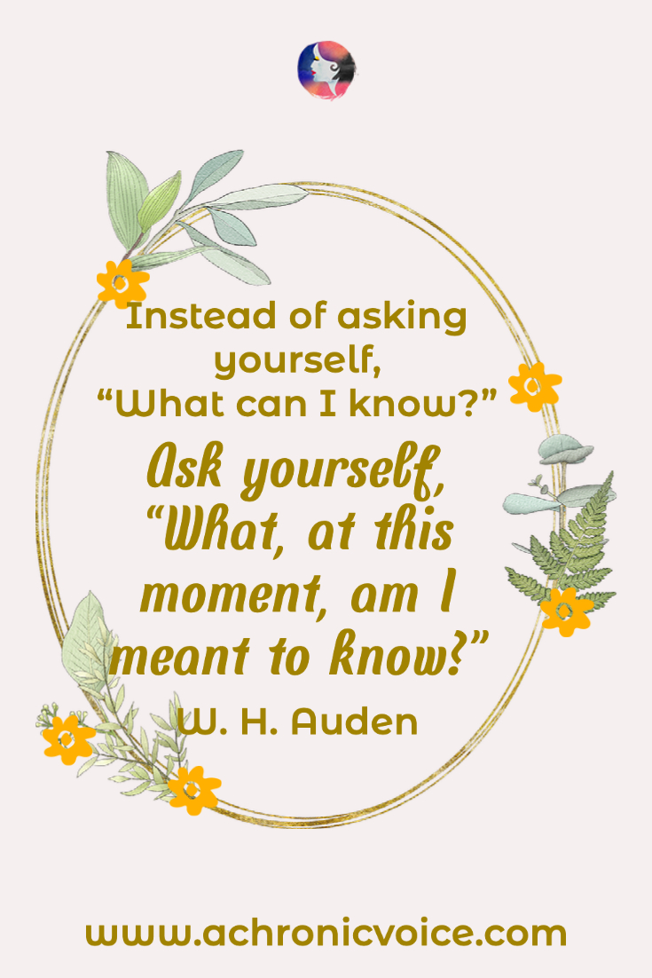 “Instead of asking yourself, ‘What can I know?’ ask yourself, ‘What, at this moment, am I meant to know?’” - W. H. Auden
