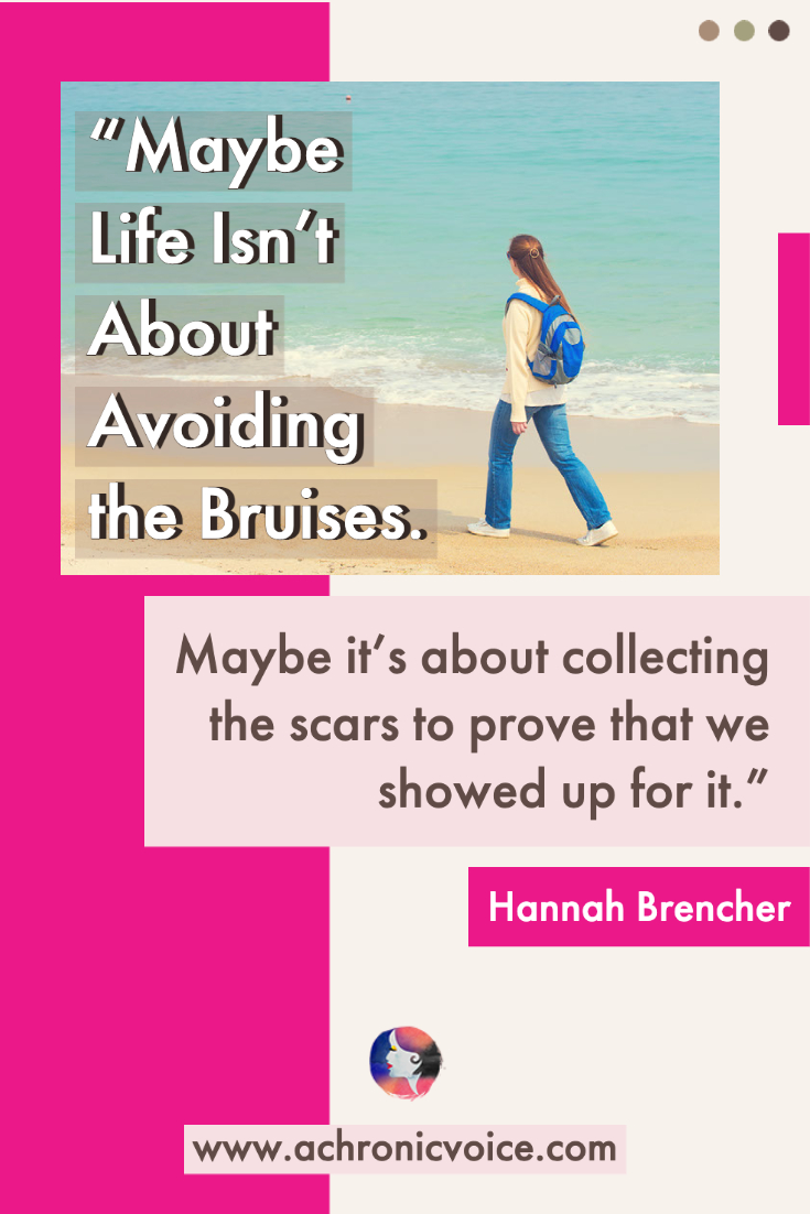 “Maybe life isn’t about avoiding the bruises. Maybe it’s about collecting the scars to prove that we showed up for it.” — Hannah Brencher