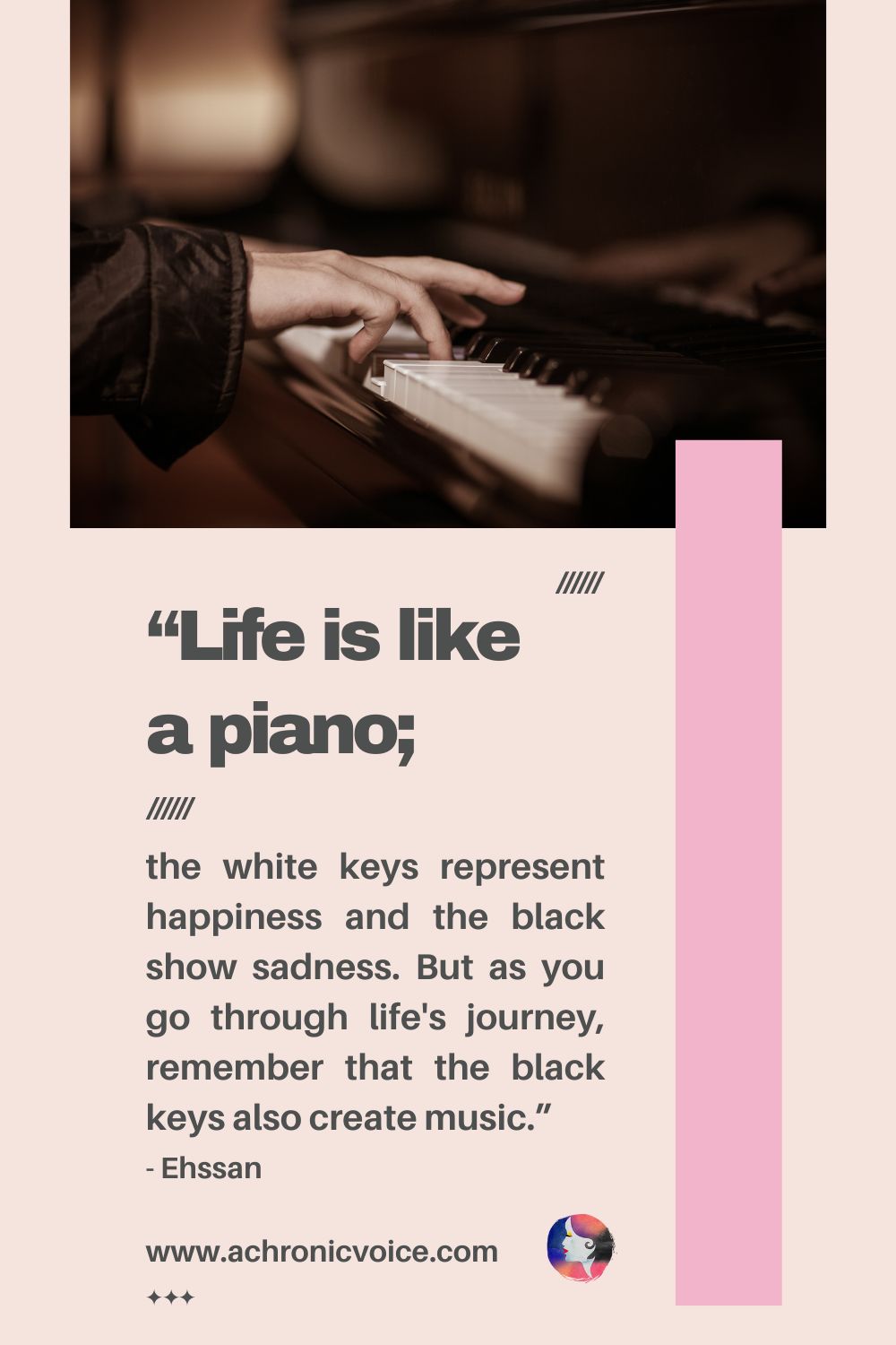 “Life is like a piano; the white keys represent happiness and the black show sadness. But as you go through life's journey, remember that the black keys also create music.” - Ehssan