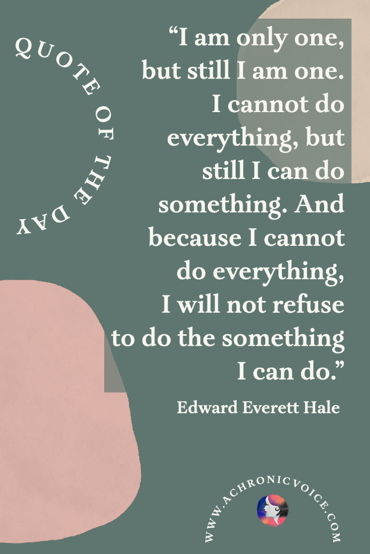 ‘I am only one, but still I am one. I cannot do everything, but still I can do something. And because I cannot do everything, I will not refuse to do the something I can do.’ - Edward Everett Hale