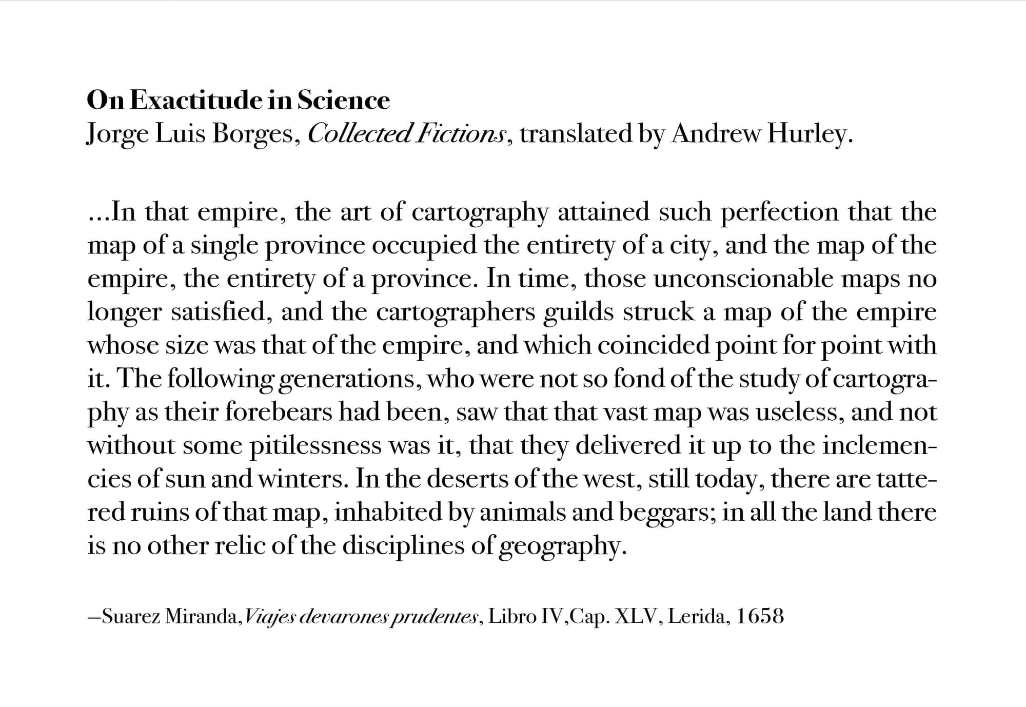 …In that Empire, the Art of Cartography attained such Perfection that the map of a single Province occupied the entirety of a City, and the map of the Empire, the entirety of a Province. In time, those Unconscionable Maps no longer satisfied, and the Cartographers Guilds struck a Map of the Empire whose size was that of the Empire, and which coincided point for point with it. The following Generations, who were not so fond of the Study of Cartography as their Forebears had been, saw that that vast Map was Useless, and not without some Pitilessness was it, that they delivered it up to the Inclemencies of Sun and Winters. In the Deserts of the West, still today, there are Tattered Ruins of that Map, inhabited by Animals and Beggars; in all the Land there is no other Relic of the Disciplines of Geography. —Suarez Miranda,Viajes de varones prudentes, Libro IV,Cap. XLV, Lerida, 1658 