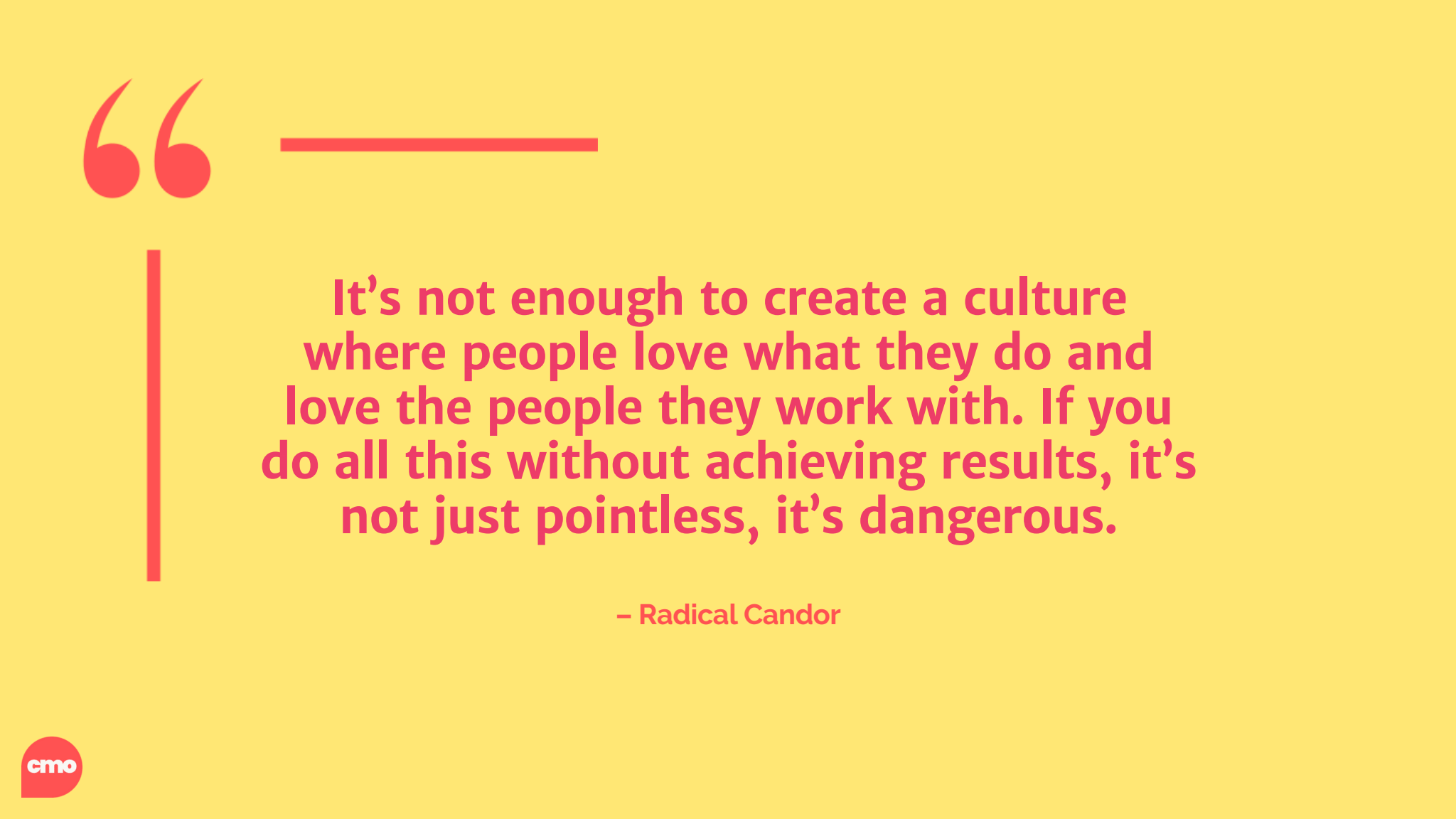 "It’s not enough to create a culture where people love what they do and love the people they work with. If you do all this without achieving results, it’s
not just pointless, it’s dangerous." – Radical Candor