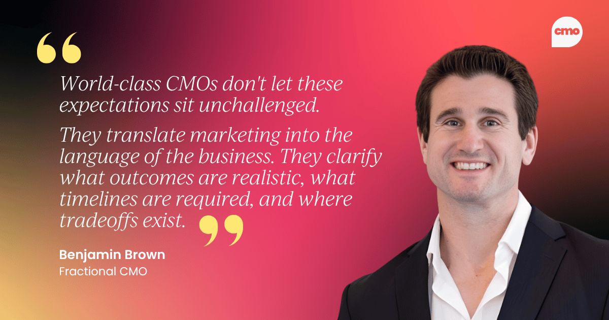 "World-class CMOs don't let these expectations sit unchallenged. They translate marketing into the language of the business. They clarify what outcomes are realistic, what timelines are required, and where tradeoffs exist." –&nbsp;Benjamin Brown