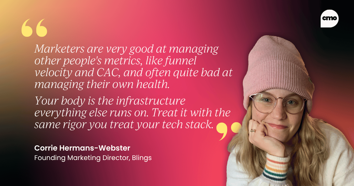 "Marketers are very good at managing other people's metrics, like funnel velocity and CAC, and often quite bad at managing their own health. Your body is the infrastructure everything else runs on. Treat it with the same rigor you treat your tech stack." – Corrie Hermans-Webster, Founding Marketing Director at Blings