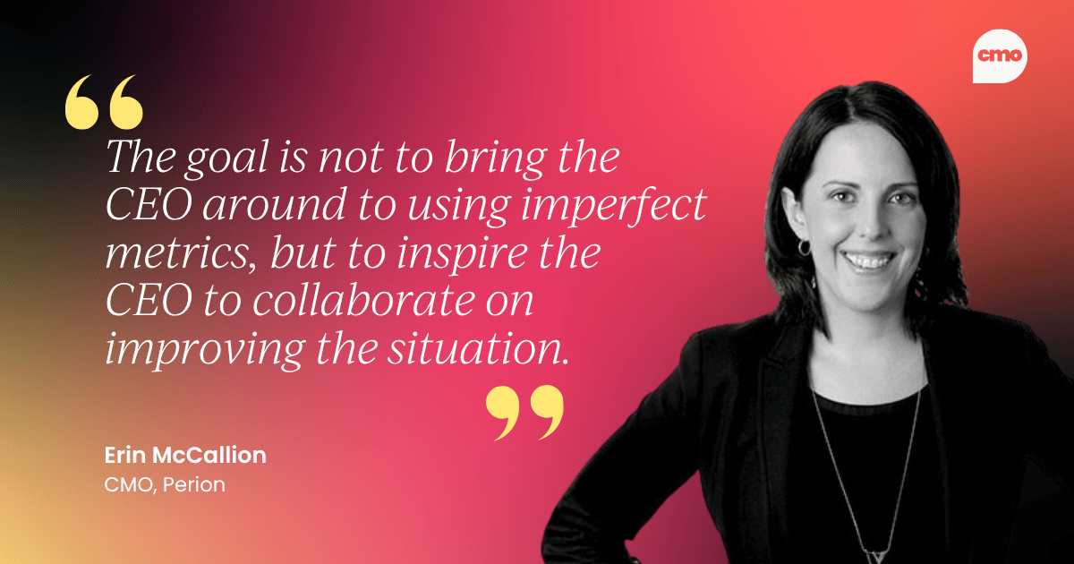 "The goal is not to bring the CEO around to using imperfect metrics, but to inspire the CEO to collaborate on improving the situation." Erin McCallion, CMO, Perion