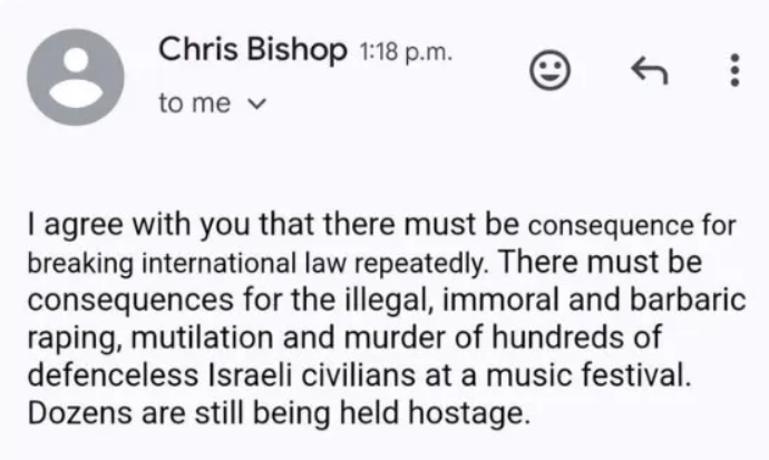 An email from Chris Bishop that reads "I agree with you that there must be consequence for breaking international law repeatedly. There must be consequences for the illegal, immoral and barbaric raping, mutilation and murder of hundreds of defenceless Israeli civilians at a music festival. Dozens are still being held hostage."