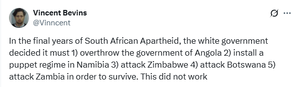A tweet from Vincent Bevins reading: In the final years of South African Apartheid, the white government decided it must 1) overthrow the government of Angola 2) install a puppet regime in Namibia 3) attack Zimbabwe 4) attack Botswana 5) attack Zambia in order to survive. This did not work