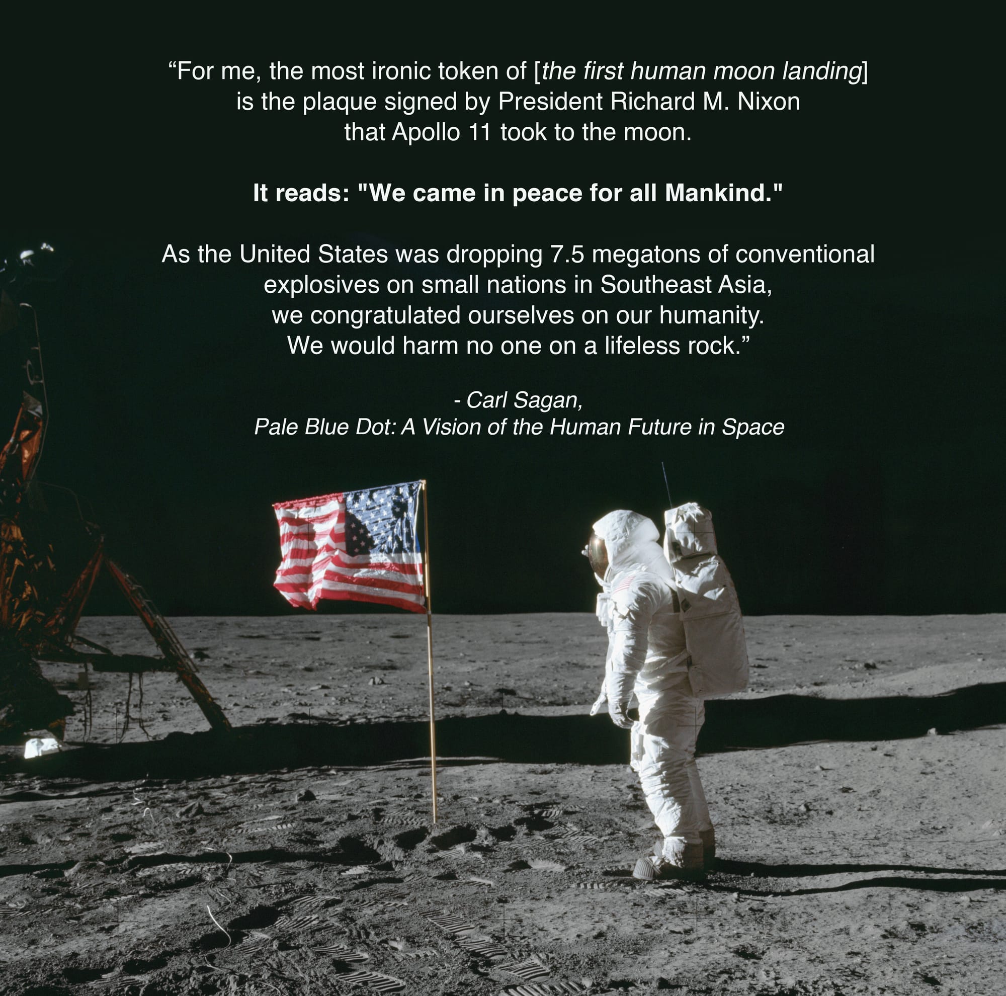 A picture of buzz aldrin on the Moon standing with the american flagwith this quote from Carl Sagan. “For me, the most ironic token of [the first human moon landing] is the plaque signed by President Richard M. Nixon that Apollo 11 took to the moon. It reads: "We came in peace for all Mankind." As the United States was dropping 7 ½ megatons of conventional explosives on small nations in Southeast Asia, we congratulated ourselves on our humanity. We would harm no one on a lifeless rock.”